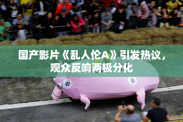 国产影片《乱人伦A》引发热议，观众反响两极分化