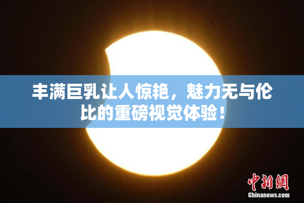 丰满巨乳让人惊艳，魅力无与伦比的重磅视觉体验！
