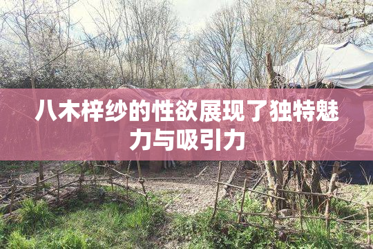 八木梓纱的性欲展现了独特魅力与吸引力