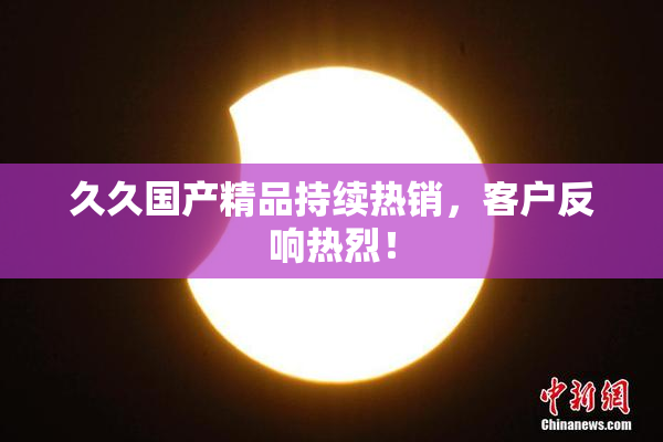 久久国产精品持续热销，客户反响热烈！