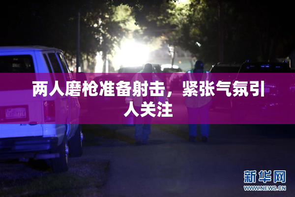 两人磨枪准备射击，紧张气氛引人关注