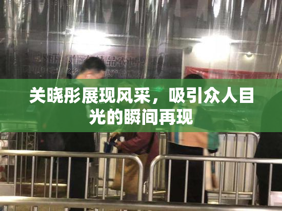 关晓彤展现风采，吸引众人目光的瞬间再现