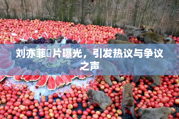 刘亦菲婬片曝光，引发热议与争议之声