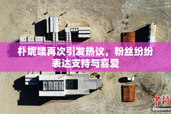 朴妮唛再次引发热议，粉丝纷纷表达支持与喜爱