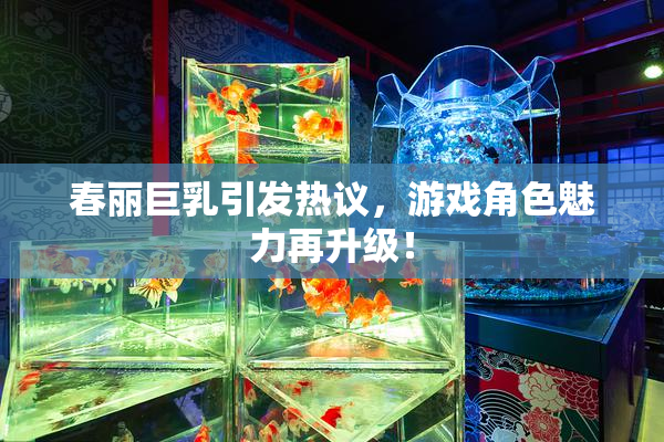 春丽巨乳引发热议，游戏角色魅力再升级！