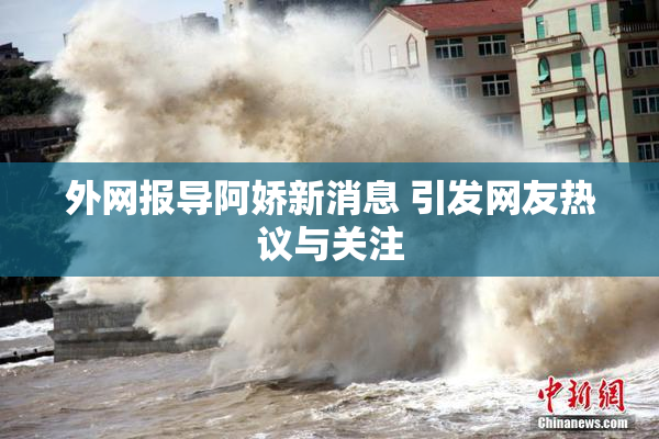 外网报导阿娇新消息 引发网友热议与关注