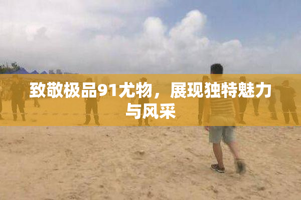 致敬极品91尤物，展现独特魅力与风采