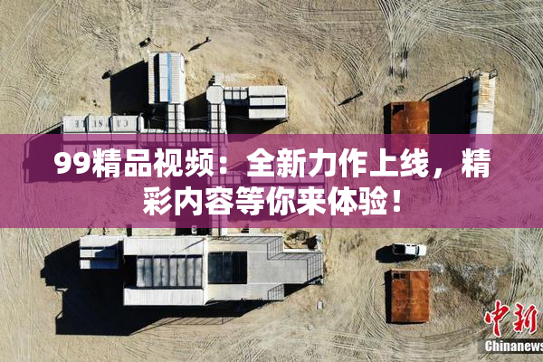 99精品视频：全新力作上线，精彩内容等你来体验！