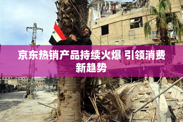 京东热销产品持续火爆 引领消费新趋势