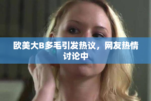欧美大B多毛引发热议，网友热情讨论中