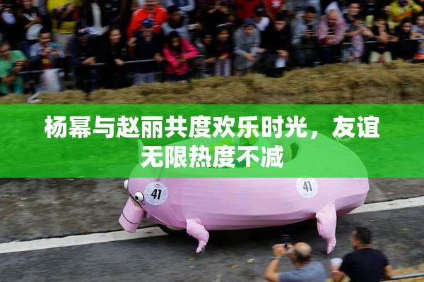 杨幂与赵丽共度欢乐时光，友谊无限热度不减