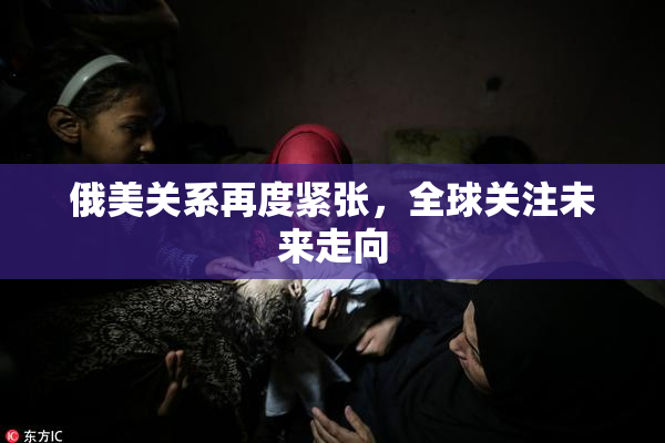 俄美关系再度紧张，全球关注未来走向