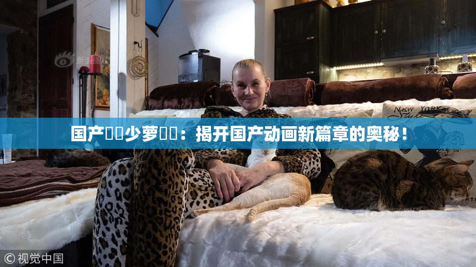 国产❌‌少萝❌‌：揭开国产动画新篇章的奥秘！