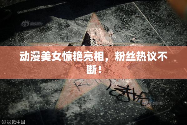 动漫美女惊艳亮相，粉丝热议不断！