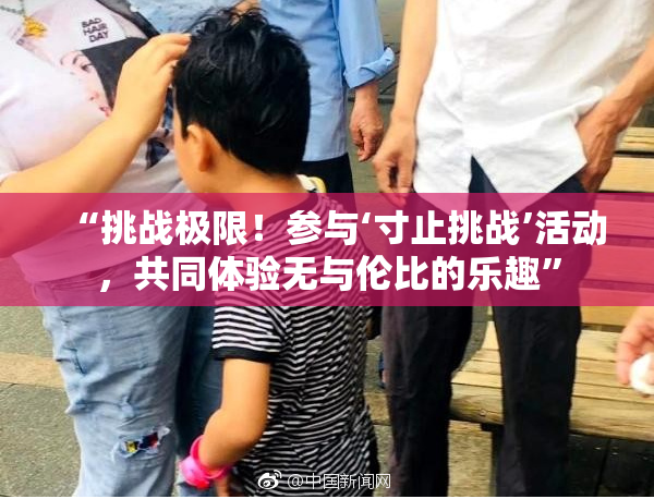 “挑战极限！参与‘寸止挑战’活动，共同体验无与伦比的乐趣”