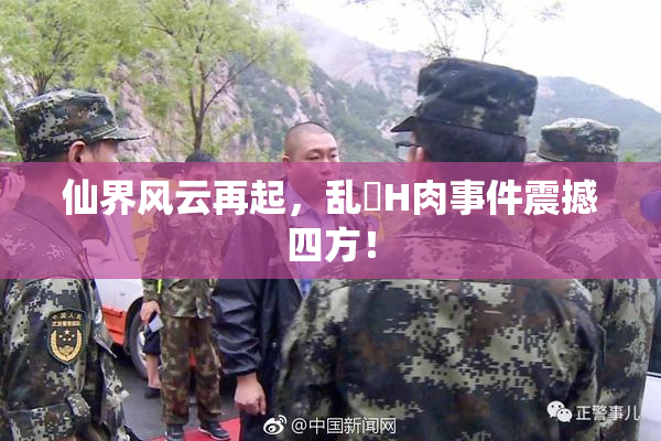 仙界风云再起，乱婬H肉事件震撼四方！