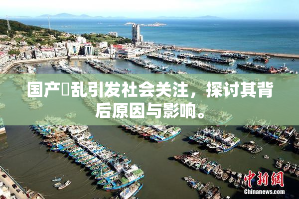 国产婬乱引发社会关注，探讨其背后原因与影响。