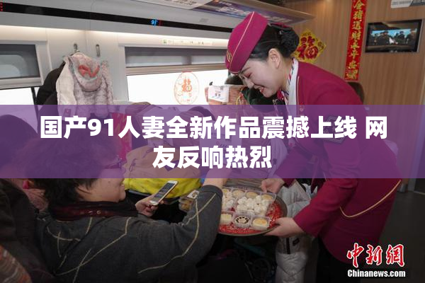 国产91人妻全新作品震撼上线 网友反响热烈
