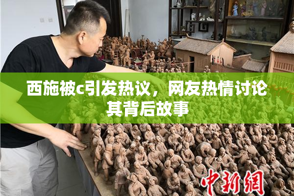 西施被c引发热议，网友热情讨论其背后故事