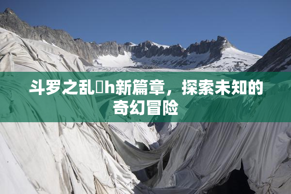 斗罗之乱婬h新篇章，探索未知的奇幻冒险