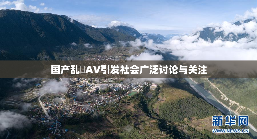 国产乱婬AV引发社会广泛讨论与关注