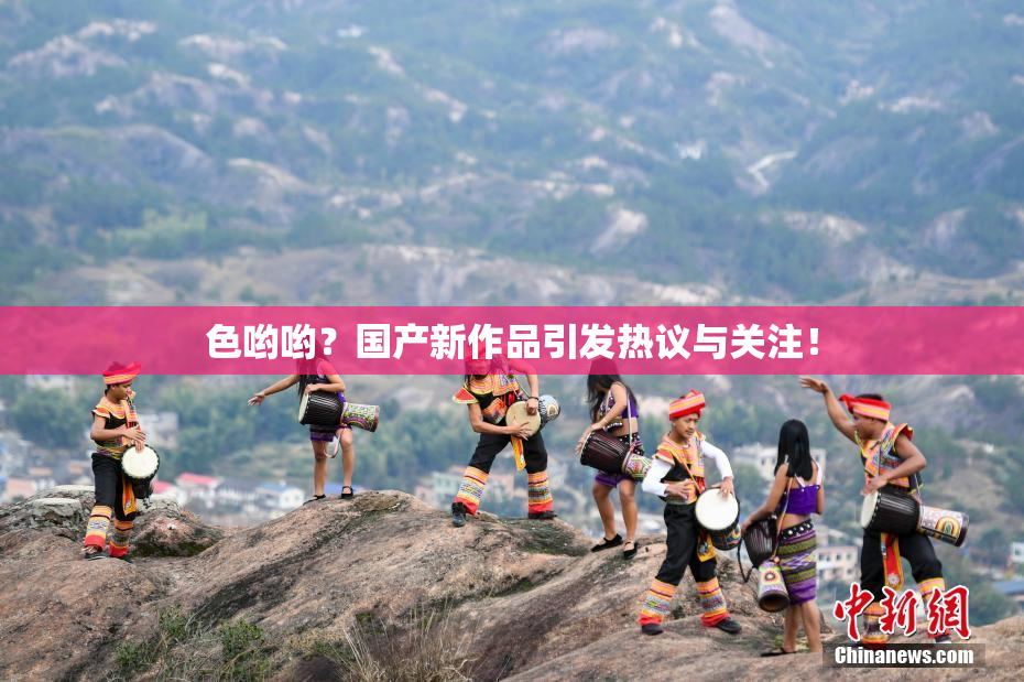 色哟哟？国产新作品引发热议与关注！