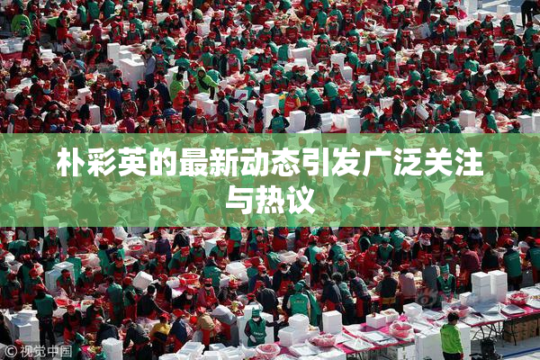 朴彩英的最新动态引发广泛关注与热议