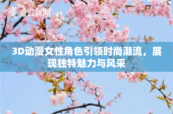 3D动漫女性角色引领时尚潮流，展现独特魅力与风采
