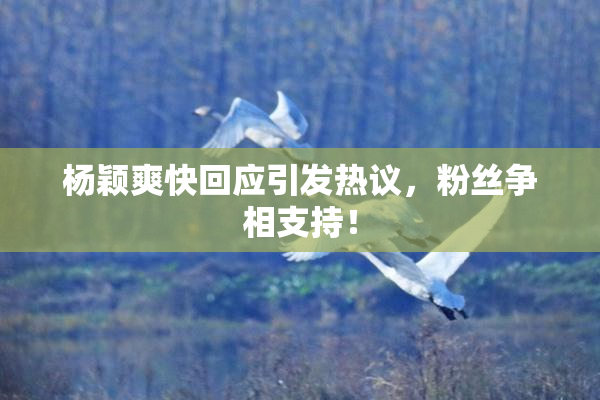 杨颖爽快回应引发热议，粉丝争相支持！