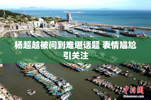 杨超越被问到难堪话题 表情尴尬引关注