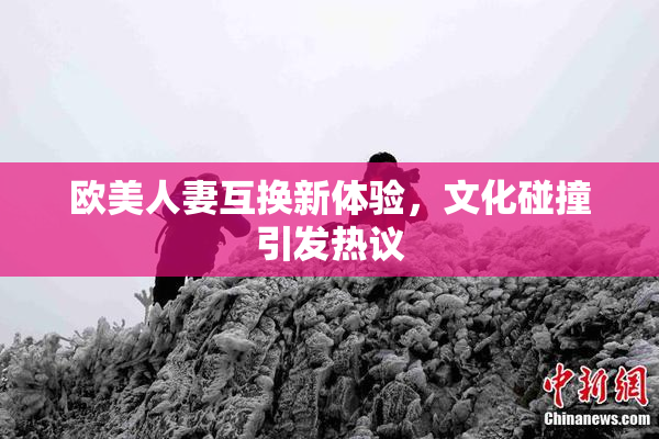 欧美人妻互换新体验，文化碰撞引发热议