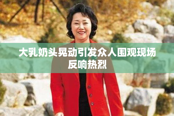大乳奶头晃动引发众人围观现场反响热烈