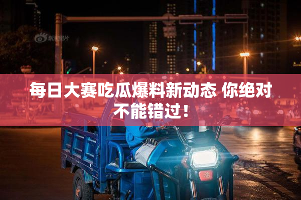 每日大赛吃瓜爆料新动态 你绝对不能错过！