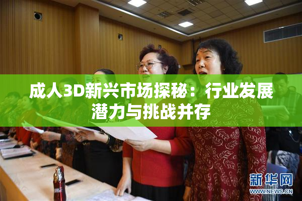 成人3D新兴市场探秘：行业发展潜力与挑战并存