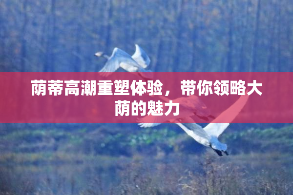 荫蒂高潮重塑体验，带你领略大荫的魅力