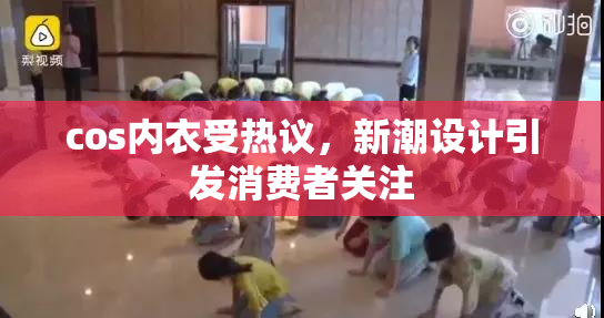 cos内衣受热议，新潮设计引发消费者关注