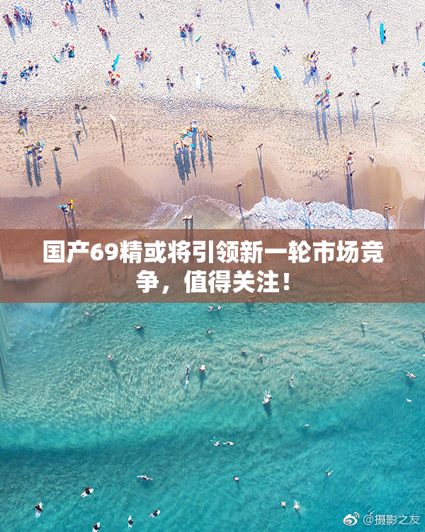 国产69精或将引领新一轮市场竞争，值得关注！