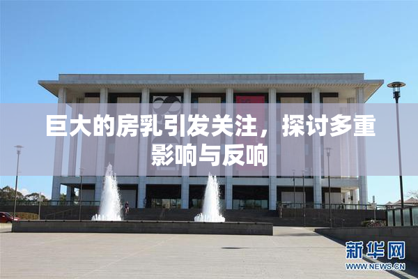 巨大的房乳引发关注，探讨多重影响与反响