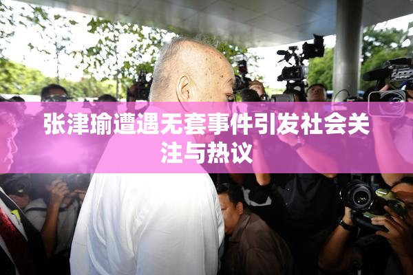 张津瑜遭遇无套事件引发社会关注与热议