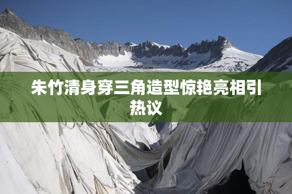 朱竹清身穿三角造型惊艳亮相引热议