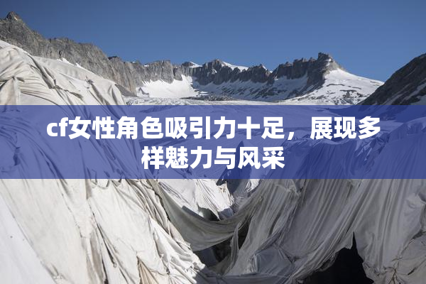 cf女性角色吸引力十足，展现多样魅力与风采