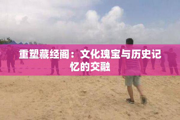 重塑藏经阁：文化瑰宝与历史记忆的交融