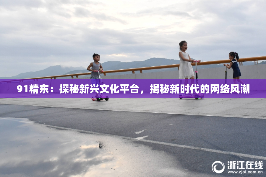 91精东：探秘新兴文化平台，揭秘新时代的网络风潮