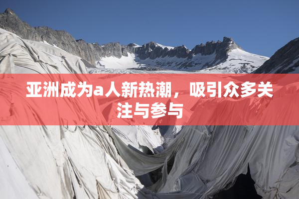 亚洲成为a人新热潮，吸引众多关注与参与