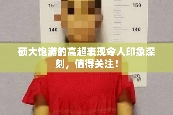 硕大饱满的高超表现令人印象深刻，值得关注！