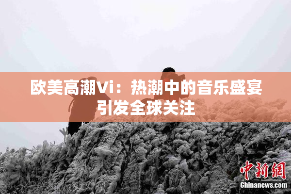 欧美高潮Vi：热潮中的音乐盛宴引发全球关注