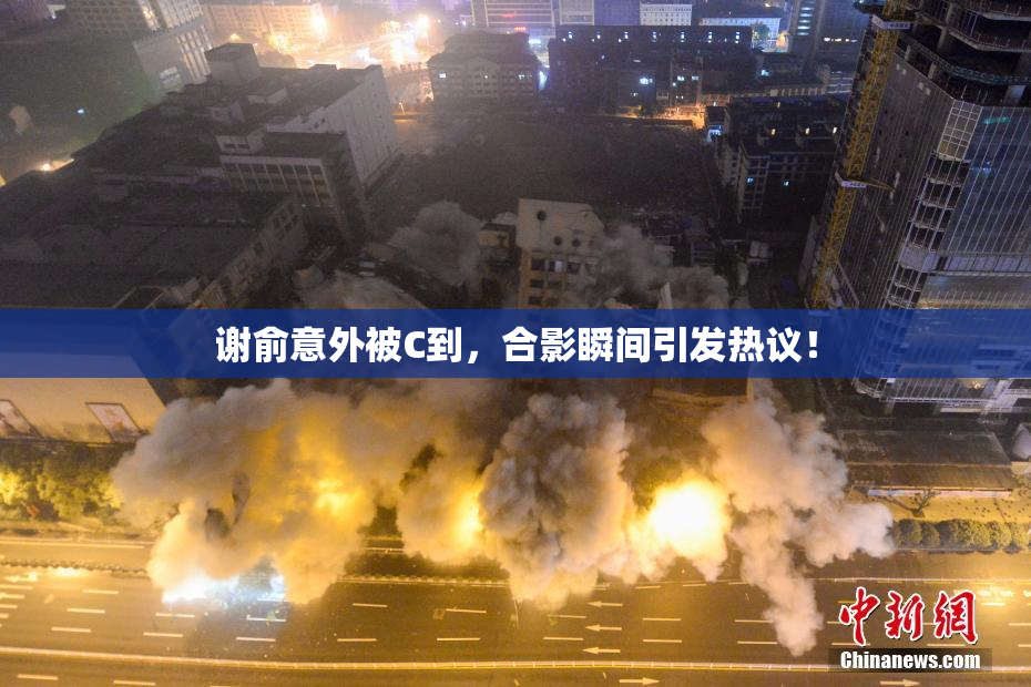 谢俞意外被C到，合影瞬间引发热议！