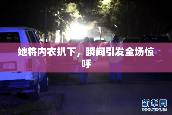 她将内衣扒下，瞬间引发全场惊呼
