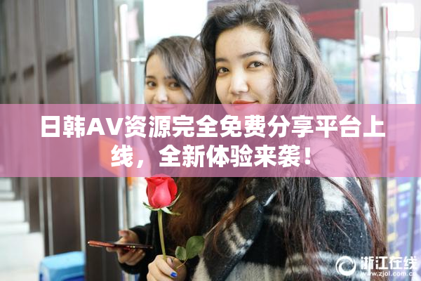 日韩AV资源完全免费分享平台上线，全新体验来袭！