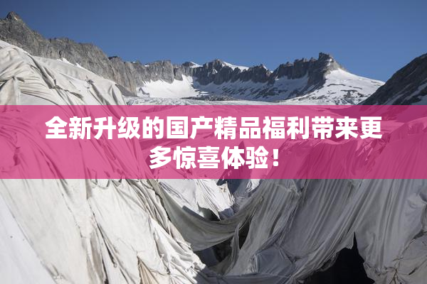 全新升级的国产精品福利带来更多惊喜体验！